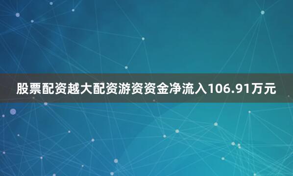 股票配资越大配资游资资金净流入106.91万元