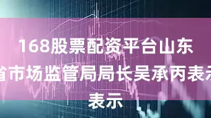 168股票配资平台山东省市场监管局局长吴承丙表示