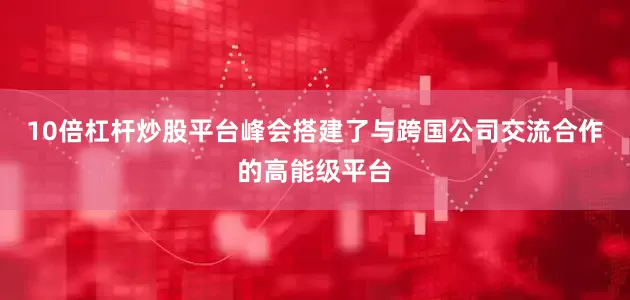 10倍杠杆炒股平台峰会搭建了与跨国公司交流合作的高能级平台