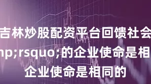 吉林炒股配资平台回馈社会&rsquo;的企业使命是相同的