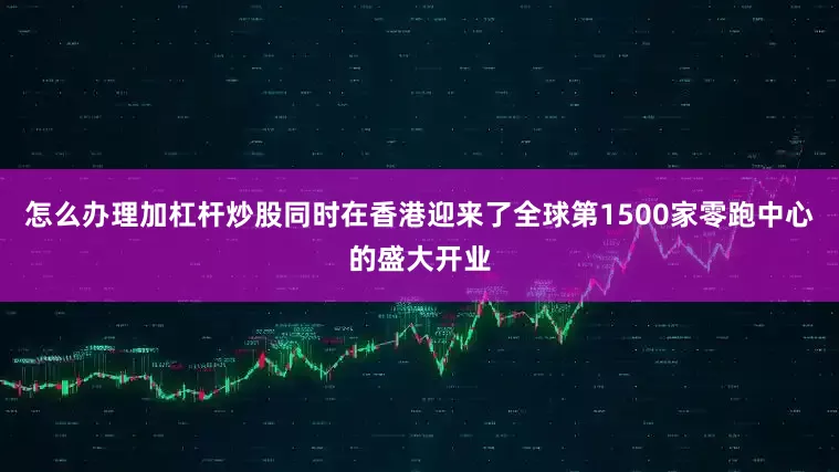 怎么办理加杠杆炒股同时在香港迎来了全球第1500家零跑中心的盛大开业