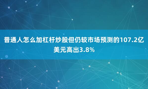 普通人怎么加杠杆炒股但仍较市场预测的107.2亿美元高出3.8%