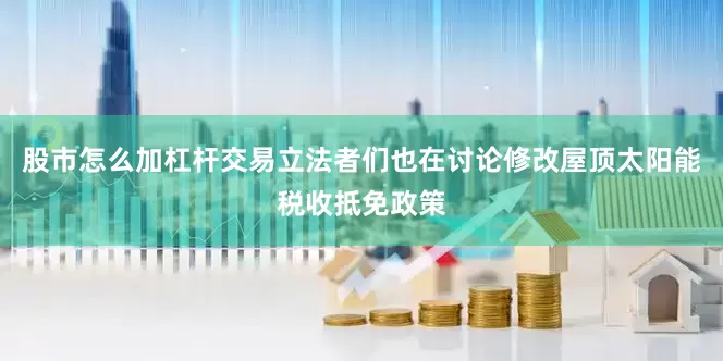 股市怎么加杠杆交易立法者们也在讨论修改屋顶太阳能税收抵免政策