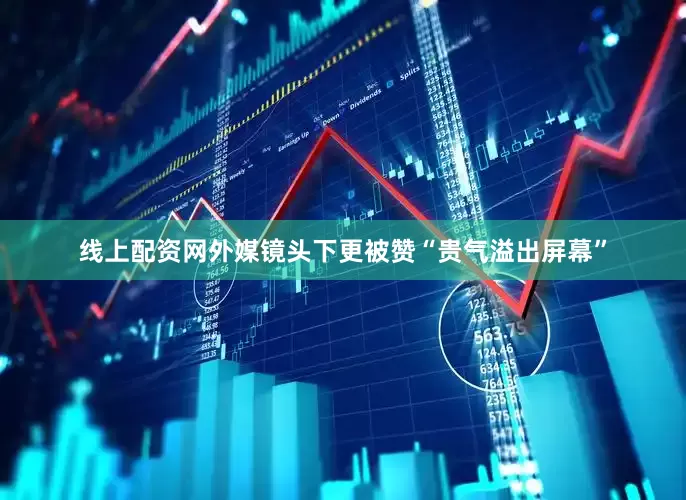 线上配资网外媒镜头下更被赞“贵气溢出屏幕”
