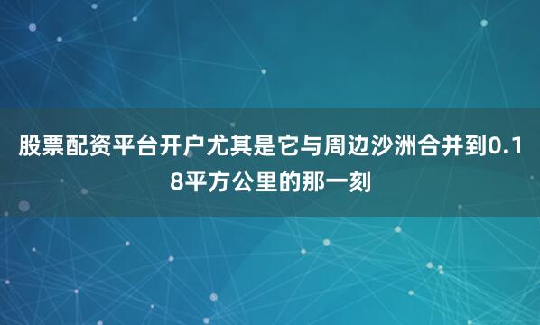 股票配资平台开户尤其是它与周边沙洲合并到0.18平方公里的那一刻