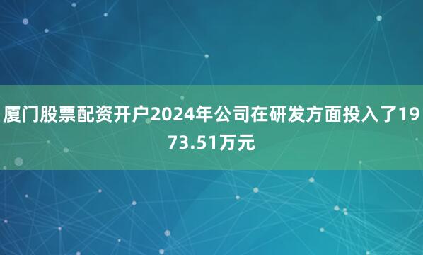 厦门股票配资开户2024年公司在研发方面投入了1973.51万元