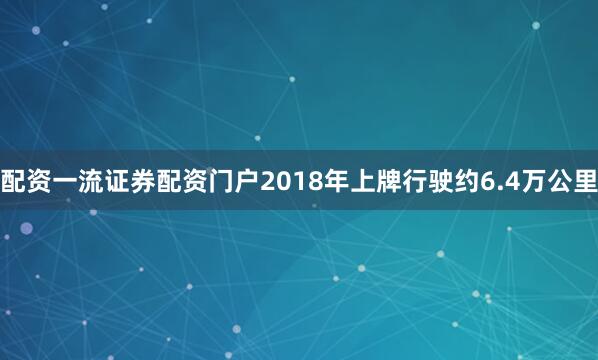 配资一流证券配资门户2018年上牌行驶约6.4万公里