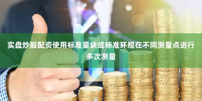 实盘炒股配资使用标准量块或标准环规在不同测量点进行多次测量