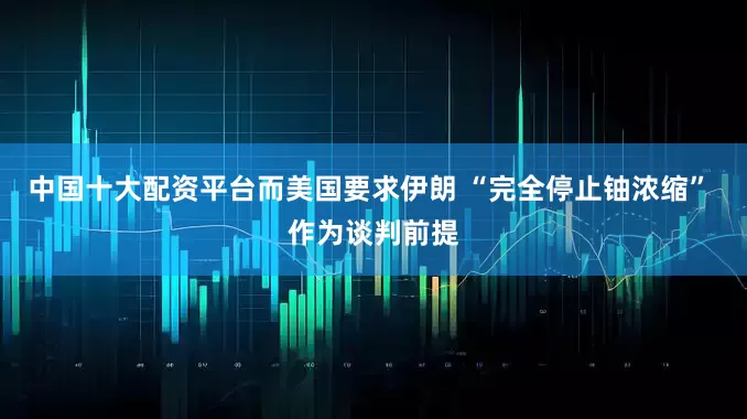 中国十大配资平台而美国要求伊朗 “完全停止铀浓缩” 作为谈判前提