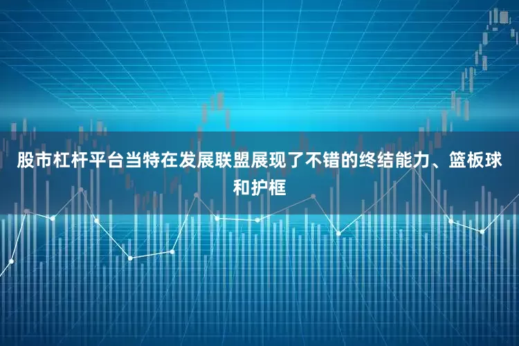 股市杠杆平台当特在发展联盟展现了不错的终结能力、篮板球和护框