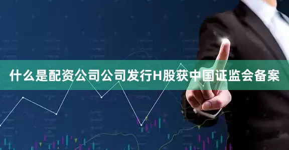 什么是配资公司公司发行H股获中国证监会备案